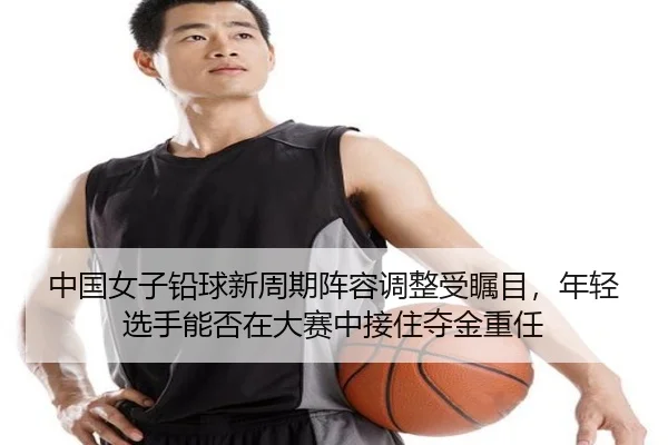 中国女子铅球新周期阵容调整受瞩目，年轻选手能否在大赛中接住夺金重任